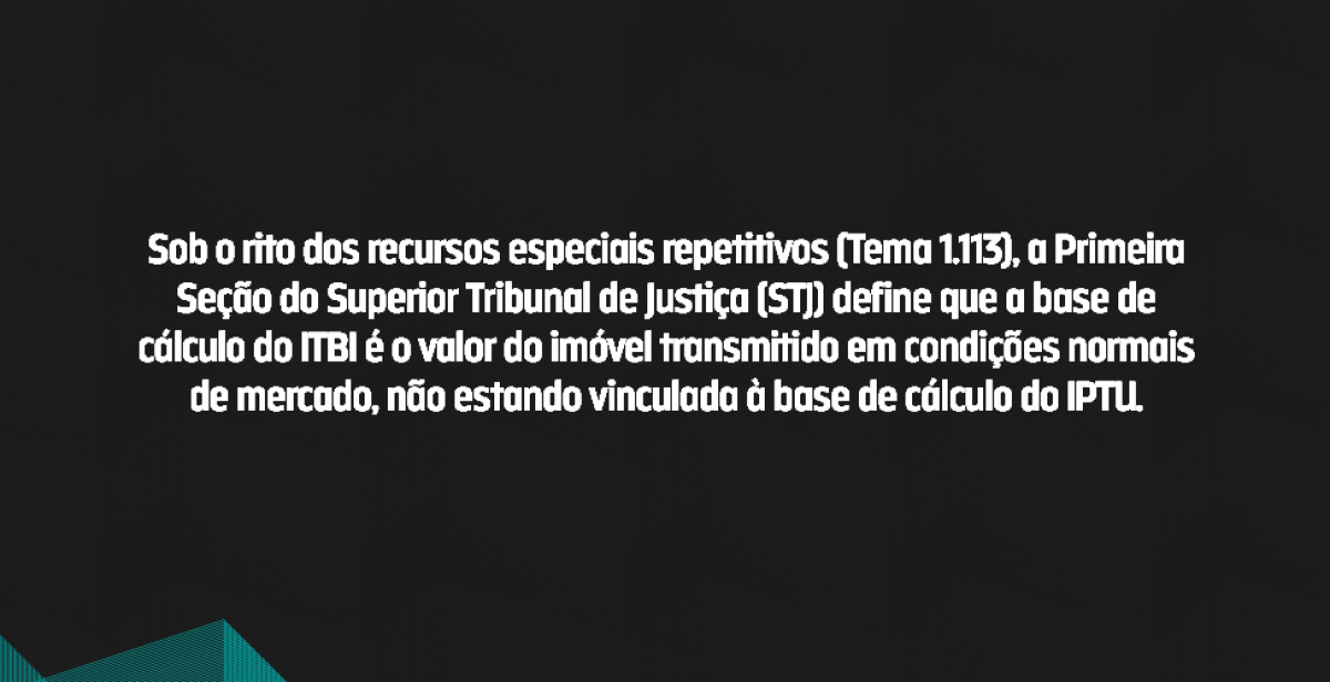 Sob o rito dos recursos especiais repetitivos (Tema 1.113), a Primeira Seção do Superior Tribunal de Justiça (STJ) define que a base de cálculo do ITBI é o valor do imóvel transmitido em condições normais de mercado, não estando vinculada à base de cálculo do IPTU.